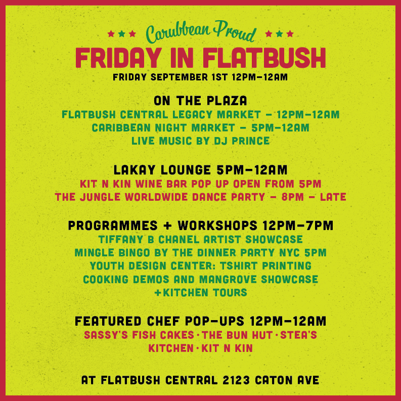 FRIDAY SEPTEMBER 1ST 12PM-12AM

ON THE PLAZA:
FLATBUSH CENTRAL LEGACY MARKET - 12PM-12AM
CARIBBEAN NIGHT MARKET - 5PM-12AM
LIVE MUSIC BY DJ PRINCE

LAKAY LOUNGE 5PM-12AM:
KIT N KIN WINE BAR POP UP OPEN FROM 5PM
THE JUNGLE WORLDWIDE DANCE PARTY - 8PM-LATE

PROGRAMMES + WORKSHOPS 12PM-7PM:
TIFFANY B CHANEL ARTIST SHOWCASE
MINGLE BINGO BY THE DINNER PARTY NYC 5PM
YOUTH DESIGN CENTER: TSHIRT PRINTING
COOKING DEMOS AND MANGROVE SHOWCASE
+KITCHEN TOURS

FEATURED CHEF POP-UPS 12PM-12AM:
SASSY'S FISH CAKES - THE BUN HUT - STEA'S KITCHEN - KIT N KIN

AT FLATBUSH CENTRAL 2123 CATON AVE