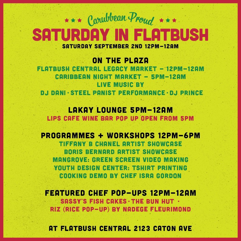 SATURDAY SEPTEMBER 2ND 12PM-12AM

ON THE PLAZA:
FLATBUSH CENTRAL LEGACY MARKET - 12PM-12AM
CARIBBEAN NIGHT MARKET - 5PM-12AM
LIVE MUSIC BY
DJ DANI STEEL PANIST PERFORMANCE - DJ PRINCE

LAKAY LOUNGE 5PM-12AM:
LIPS CAFE WINE BAR POP UP OPEN FROM 5PM

PROGRAMMES + WORKSHOPS 12PM-6PM:
TIFFANY B CHANEL ARTIST SHOWCASE
BORIS BERNARD ARTIST SHOWCASE
MANGROVE: GREEN SCREEN VIDEO MAKING
YOUTH DESIGN CENTER: TSHIRT PRINTING
COOKING DEMO BY CHEF ISRR GORDON

FEATURED CHEF POP-UPS 12PM-12AM:
SASSY'S FISH CAKES - THE BUN HUT- RIZ (RICE POP UP) BY NADEGE FLEURIMOND

AT FLATBUSH CENTRAL 2123 CATON AVE
