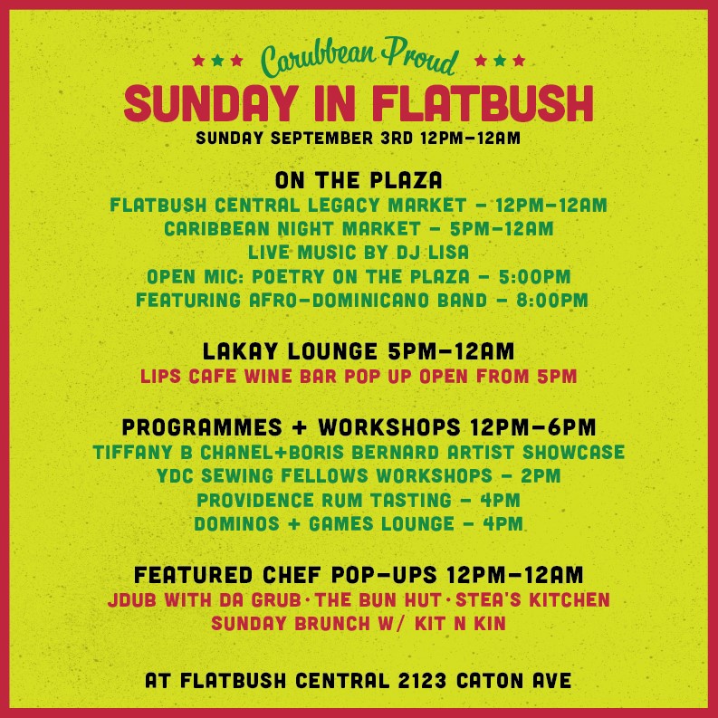 SUNDAY SEPTEMBER 3RD 12PM-12AM

ON THE PLAZA:
FLATBUSH CENTRAL LEGACY MARKET - 12PM-12AM
CARIBBEAN NIGHT MARKET - 5PM-12AM
LIVE MUSIC BY DJ LISA
OPEN MIC: POETRY ON THE PLAZA - 5:00PM
FEATURING AFRO-DOMINICANO BAND - 8:00PM

LAKAY LOUNGE 5PM-12AM:
LIPS CAFE WINE BAR POP UP OPEN FROM 5PM

PROGRAMMES + WORKSHOPS 12PM-6PM:
TIFFANY B CHANEL +BORIS BERNARD ARTIST SHOWCASE
YDC SEWING FELLOWS WORKSHOPS - 2PM
PROVIDENCE RUM TASTING - 4PM
DOMINOS + GAMES LOUNGE - 4PM

FEATURED CHEF POP-UPS 12PM-12AM:
JDUB WITH DA GRUB - THE BUN HUT - STEA'S KITCHEN - SUNDAY BRUNCH W/KIT N KIN

AT FLATBUSH CENTRAL 2123 CATON AVE
