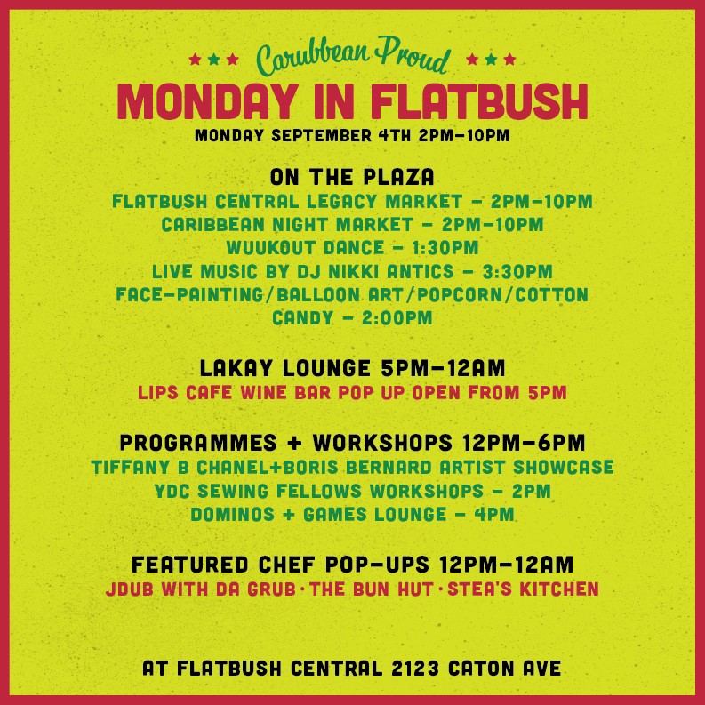 MONDAY SEPTEMBER 4TH 2PM-10PM

ON THE PLAZA:
FLATBUSH CENTRAL LEGACY MARKET - 2PM-10PM
CARIBBEAN NIGHT MARKET - 2PM-10PM
WUUKOUT DANCE - 1:30PM
LIVE MUSIC BY DJ NIKKI ANTICS - 3:30PM
FACE-PRINTING/BALLOON ART /POPCORN/COTTON
CANDY - 2:00PM

LAKAY LOUNGE 5PM-12AM:
LIPS CAFE WINE BAR POP UP OPEN FROM 5PM

PROGRAMMES + WORKSHOPS 12PM-6PM:
TIFFANY B CHANEL+BORIS BERNARD ARTIST SHOWCASE
YDC SEWING FELLOWS WORKSHOPS - 2PM
DOMINOS + GAMES LOUNGE - 4PM

FEATURED CHEF POP-UPS 12PM-12AM:
JDUB WITH DA GRUB - THE BUN HUT - STEA'S KITCHEN

AT FLATBUSH CENTRAL 2123 CATON AVE
