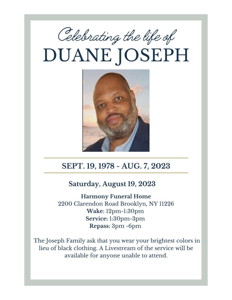 Celebrating the life of Duane Joseph
September 19, 1978 - August 7, 2023
Saturday, August 19, 2023
Harmony Funeral Home
2200 Clarendon Road, Brooklyn NY 11226
Wake: 12-1:30 PM
Service: 1:30-3 PM
Repass: 3-6 PM

The Joseph Family asks that you wear your brightest colors in lieu of black clothing. A livestream of the service will be available for anyone unable to attend. 