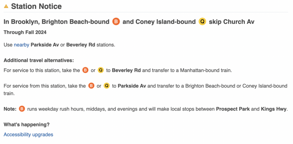 Station Notice
In Brooklyn, Brighton Beach-bound  and Coney Island-bound  skip Church Av

Through Fall 2024
Use nearby ‌Parkside Av or Beverley Rd stations.

Additional travel alternatives:

For service to this station, take the  or  to Beverley Rd and transfer to a Manhattan-bound train.

For service from this station, take the  or  to ‌Parkside Av and transfer to a Brighton Beach-bound or Coney Island-bound train.

Note:  runs weekday rush hours, middays, and evenings and will make local stops between Prospect Park and Kings Hwy.

What's happening?

Accessibility upgrades

