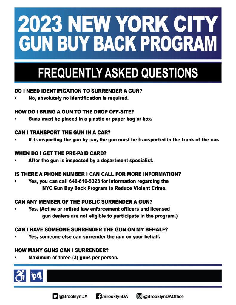 
2023 NEW YORK CITY GUN BUY BACK PROGRAM
FREQUENTLY ASKED QUESTIONS
DO I NEED IDENTIFICATION TO SURRENDER A GUN?
No, absolutely no identification is required.
HOW DO I BRING A GUN TO THE DROP OFF-SITE?
Guns must be placed in a plastic or paper bag or box.
CAN I TRANSPORT THE GUN IN A CAR?
If transporting the gun by car, the gun must be transported in the trunk of the car.
WHEN DO I GET THE PRE-PAID CARD?
After the gun is inspected by a department specialist.
IS THERE A PHONE NUMBER I CAN CALL FOR MORE INFORMATION? Yes, you can call 646-610-5323 for information regarding the NYC Gun Buy Back Program to Reduce Violent Crime.
CAN ANY MEMBER OF THE PUBLIC SURRENDER A GUN? Yes. (Active or retired law enforcement officers and licensed gun dealers are not eligible to participate in the program.)
CAN I HAVE SOMEONE SURRENDER THE GUN ON MY BEHALF? Yes, someone else can surrender the gun on your behalf.
HOW MANY GUNS CAN I SURRENDER?
Maximum of three (3) guns per person.
