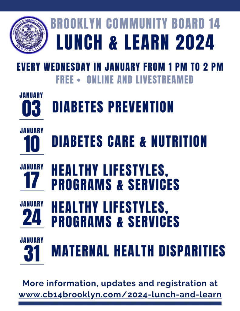Brooklyn Community Board 14 LUNCH & LEARN 2024 EVERY WEDNESDAY IN JANUARY FROM 1 PM TO 2 PM Free - Online and livestreamed Jan 03 Diabetes Prevention Jan 10 DIABETES CARE & NUTRITION Jan 17 HEALTHY LIFESTYLES, PROGRAMS & SERVICES Jan 24 HEALTHY LIFESTYLES, PROGRAMS & SERVICES Jan 31 MATERNAL HEALTH DISPARITIES