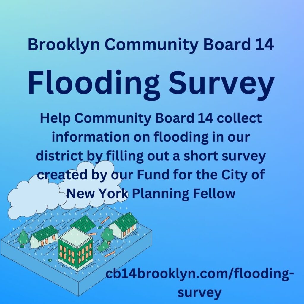 Flooding Survey
Help Brooklyn Community Board 14 collect information on flooding in our district by filling out a short survey created by our Fund for the City of New York Planning Fellow -  www.cb14brooklyn.com/flooding-survey