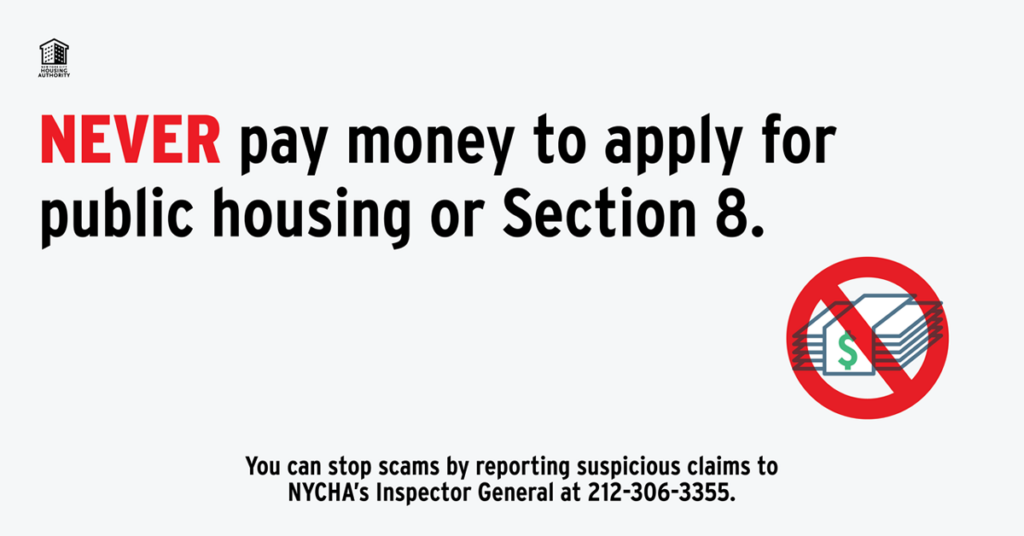 NEVER pay money to apply for public housing or Section 8. You can stop scams by reporting suspicious claims to NYCHA's Inspector General at 212-306-3355