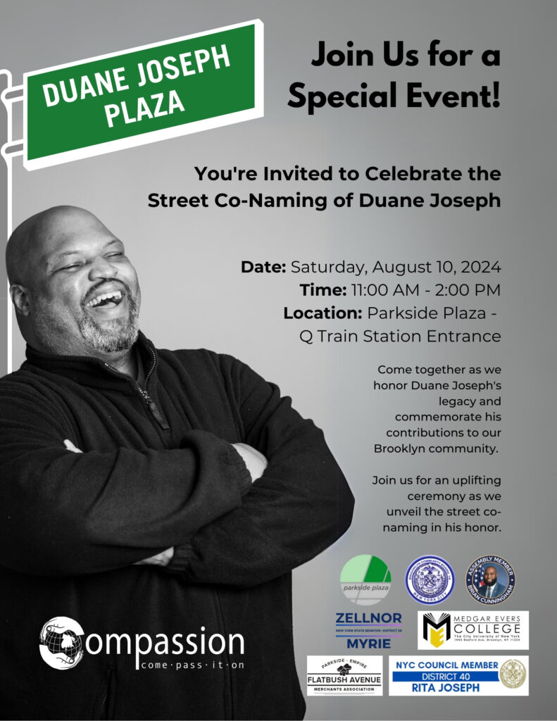 Duane Joseph Plaza -- Join Us for a Special Event: you're invited to celebrate the street co-naming of Duane Joseph.  Date: Saturday, August 10, 2024. Time: 11AM to 2PM. Location: Parkside Plaza, - Q train station entrance.
Come together as we honor Duane Joseph's legacy and commemorate his contributions to our Brooklyn Community.

Join us for an uplifting ceremony as we unveil the street co-naming in his honor.