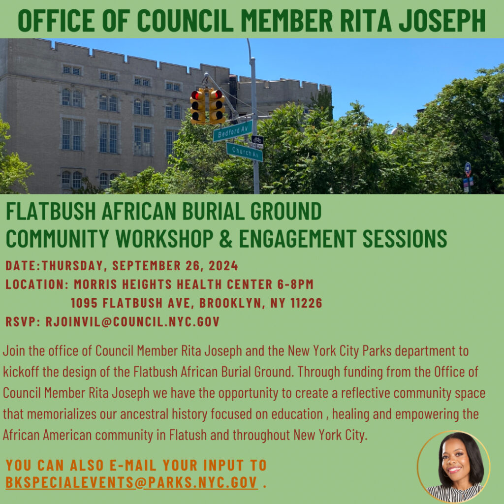 In Person Flatbush African Burial Ground Community Workshop and Engagement Sessions September 26, 2024 @ 6:00 PM - 8:00 PM Council Member Rita Joseph and NYC Department of Parks and Recreation Morris Heights Health Center 1095 Flatbush Avenue, Brooklyn 11226 RSVP to: rjoinvil@council.nyc.gov To RSVP email: rjoinvil@council.nyc.gov Join the office of Council Member Rita Joseph and the New York City Parks Department to kick off the design of the Flatbush African Burial Ground. With assistance of funding from the Office of Council Member Rita Joseph there is the opportunity to create a reflective community space that memorializes our ancestral history focused on education, healing and empowering the African American community in Flatbush and throughout New York City. Community members may also provide input by emailing bkspecialevents@parks.nyc.gov