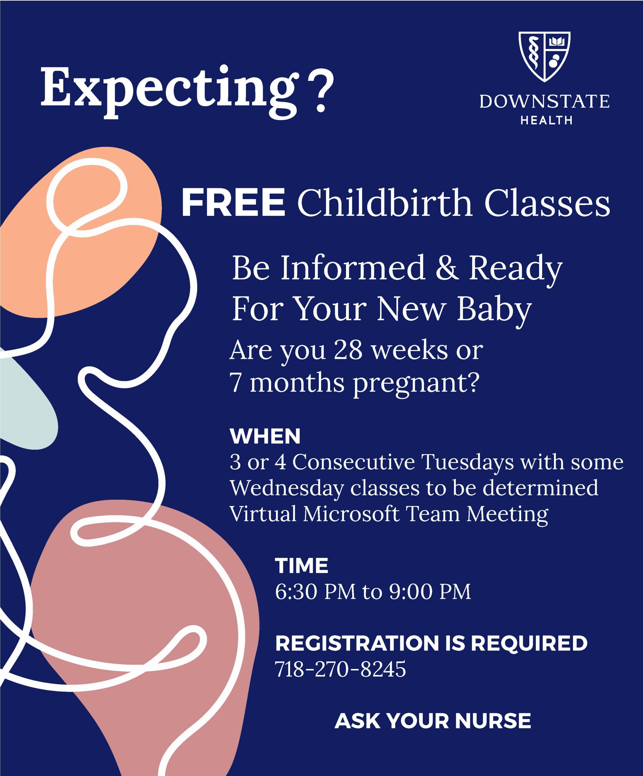 SUNY Downstate. Expecting? Free childbirth classes,. Be informed and ready for your new baby. Are you 28 weeks or 7 months pregnant?
When: 3 or 4 consecutive Tuesdays with some Wednesday classes to be determined. Virtual Microsoft Teams meeting. Time: 6:30 PM to 9 PM. Registration is required: 718-270-8245.
Ask your nurse. 