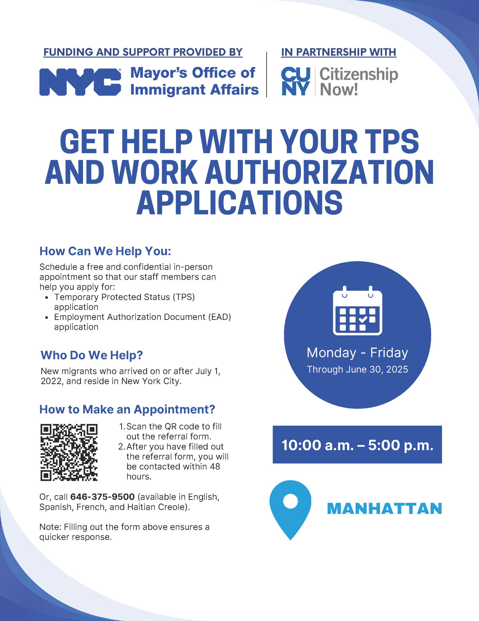 Schedule a free and confidential in-person appointment in Manhattan for assistance to apply for: Temporary Protected Status (TPS) • Employment Authorization Document (EAD). This service is available to new migrants who arrived on or after July 1, 2022, and reside in New York City. To make an appointment: call 646-375-9500 (available in English, Spanish, French, Haitian Creole) or fill out the form linked below.
Deadline: Monday - Friday through June 30, 2025
More info at:

 Website: Appointment form   Phone: 646-375-9500 (English - Spanish - French - Haitian Creole)  
