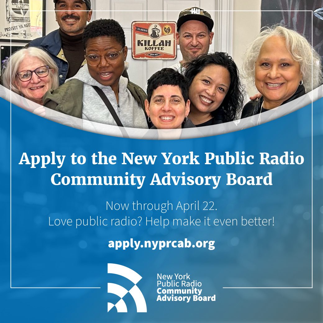 The New York Public Radio Community Advisory Board (CAB) is accepting applications for new members. The CAB plays a key role in connecting NYPR to communities across the listening area, shaping the station’s strategic direction, and ensuring that WNYC, WQXR, Gothamist, New Jersey Public Radio, WNYC Studios, and the Jerome L. Greene Performance Space meet the coverage, content, and cultural needs of its audience. CAB members represent diverse backgrounds, beliefs, professions, and age groups, all committed to growing and strengthening public radio in New York. The CAB is looking for listeners to join this important conversation.
Deadline: April 22, 2025
More info at:

 Website: apply.nyprcab.org  
