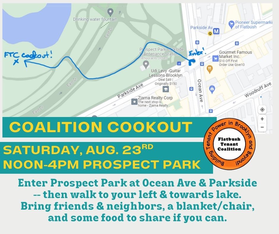 Coalition Cookout - Saturday August 23 2025 Noon to 4pm - Prospect Park. Enter Prospect Park at Ocean Avenue and Parkside, then walk to your left and towards the lake. Bring friends and neighbors, a blanket/chair and some food to share if you can.