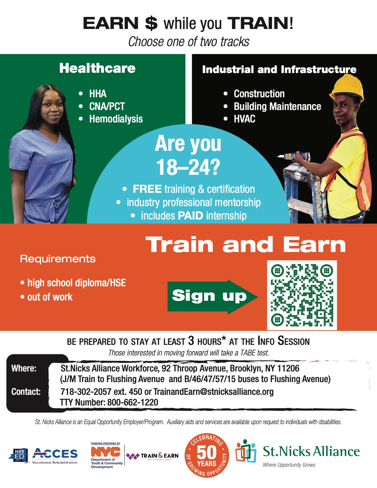 2026-Train & Earn Flyer health I and I tracks 12.19.24 Earn $ while you train! Choose one of two tracks. Healthcare: - HHA - CNA/PCT - Hemodialysis. Industrial and infrastructure: - Construction - Building Maintenance - HVAC. Are you 18-24? Free training and certification, industry professional mentorship, includes paid internship. Requirements: High school diploma / HSE, out of work. Be prepared to stay at least 3 hours* at the info session. Those interested in moving forward will take a TABE test. Where: St. Nicks Alliance Workforce, 92 Throop Avenue, Brooklyn NY 11206 (J/M train to Flushing Avenue and B/46/47/57/15 buses to Flushing Avenue. Contact: 718-203-2057 ext. 450 or TrainandEarn@stnicksalliance.org TTY number: 800-662-1220. St. Nicks Alliance is an Equal Opportunity Employer/Program. Auxiliary aids and services are available upon request to individuals with disabilities.